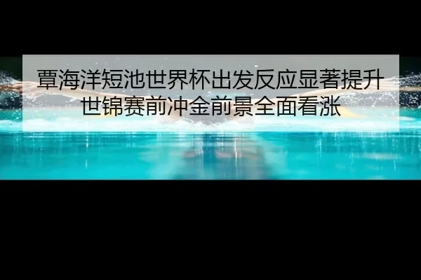 覃海洋短池世界杯出发反应显著提升 世锦赛前冲金前景全面看涨